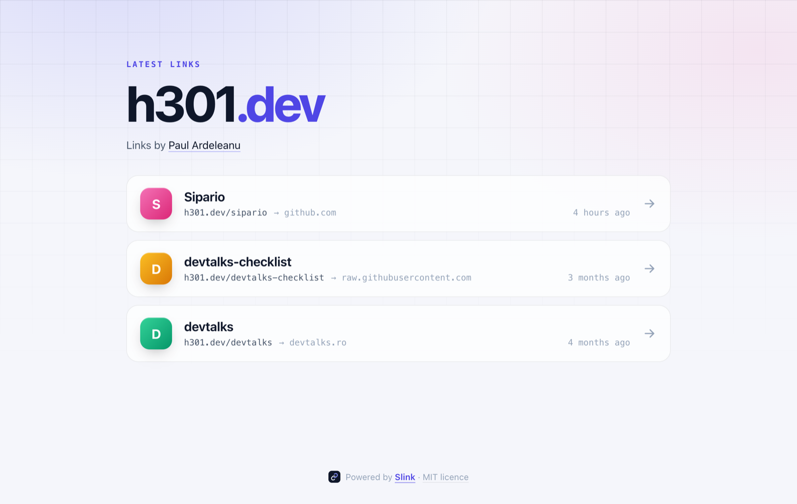 h301.dev, running Slink 1.0 The h301.dev front page in its light theme. A small label reads Latest links above the domain h301.dev in large type, with the .dev part in indigo. Underneath, "Links by Paul Ardeleanu". Three cards follow, each with a coloured initial, a title, the short link and the site it points to, and when it was added: Sipario on github.com, devtalks-checklist on raw.githubusercontent.com and devtalks on devtalks.ro. The footer reads Powered by Slink, MIT licence.